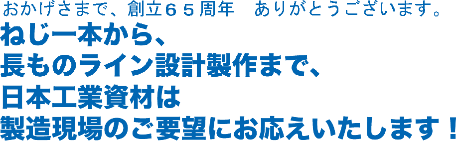 ねじ一本から、長ものライン設計製作まで、日本工業資材は製造現場のご要望にお応えいたします!
